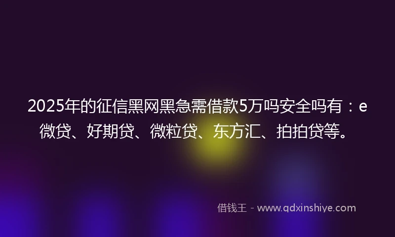 2025年的征信黑网黑急需借款5万吗安全吗有：e微贷、好期贷、微粒贷、东方汇、拍拍贷等。