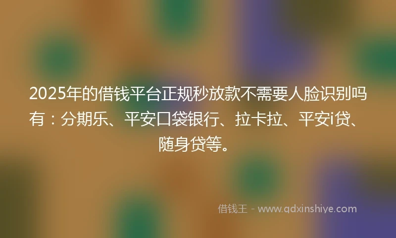 2025年的借钱平台正规秒放款不需要人脸识别吗有：分期乐、平安口袋银行、拉卡拉、平安i贷、随身贷等。