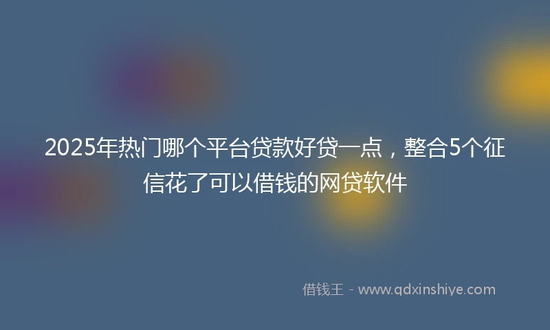 2025年热门哪个平台贷款好贷一点，整合5个征信花了可以借钱的网贷软件