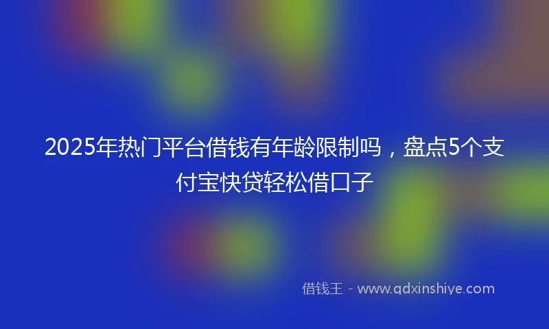 2025年热门平台借钱有年龄限制吗，盘点5个支付宝快贷轻松借口子