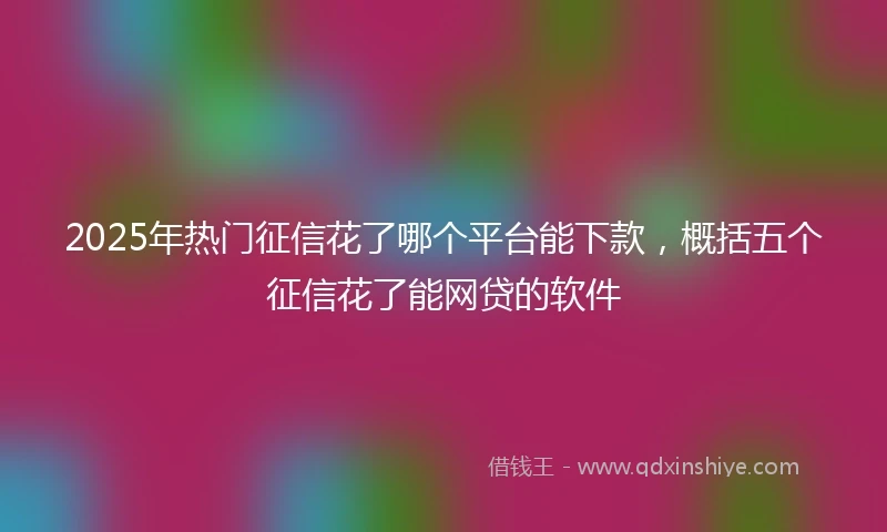 2025年热门征信花了哪个平台能下款，概括五个征信花了能网贷的软件