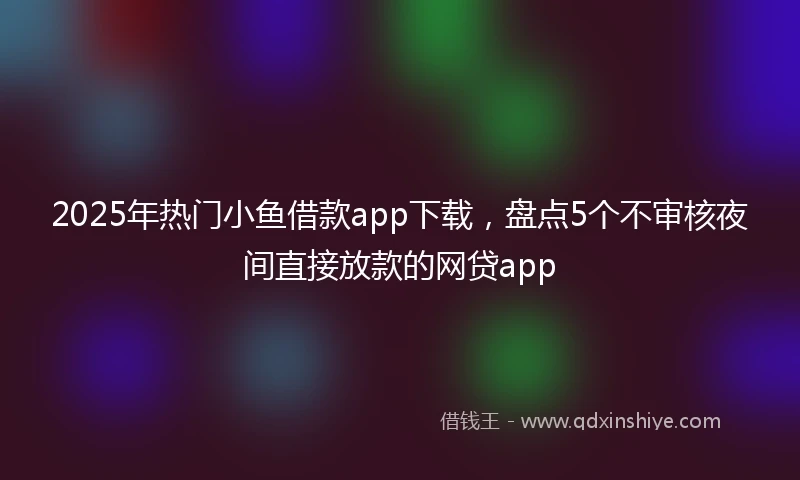 2025年热门小鱼借款app下载，盘点5个不审核夜间直接放款的网贷app
