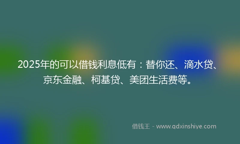2025年的可以借钱利息低有：替你还、滴水贷、京东金融、柯基贷、美团生活费等。