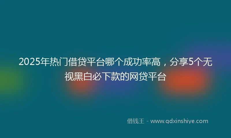 2025年热门借贷平台哪个成功率高，分享5个无视黑白必下款的网贷平台