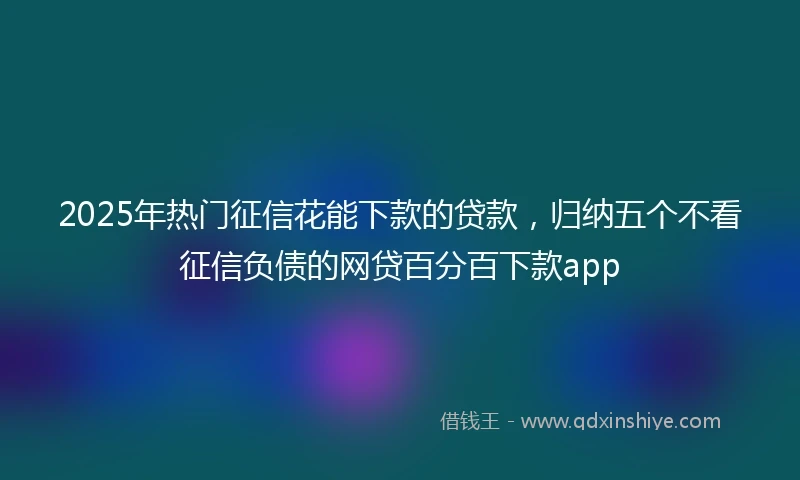 2025年热门征信花能下款的贷款，归纳五个不看征信负债的网贷百分百下款app