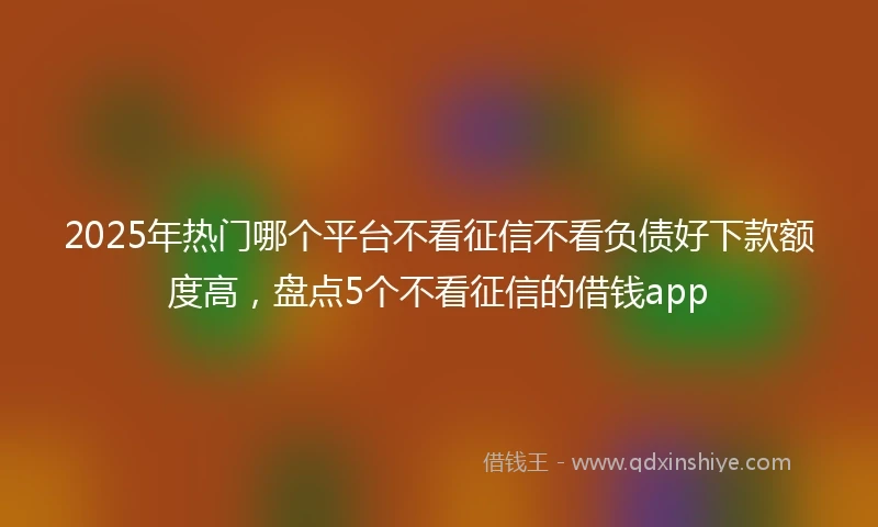 2025年热门哪个平台不看征信不看负债好下款额度高，盘点5个不看征信的借钱app