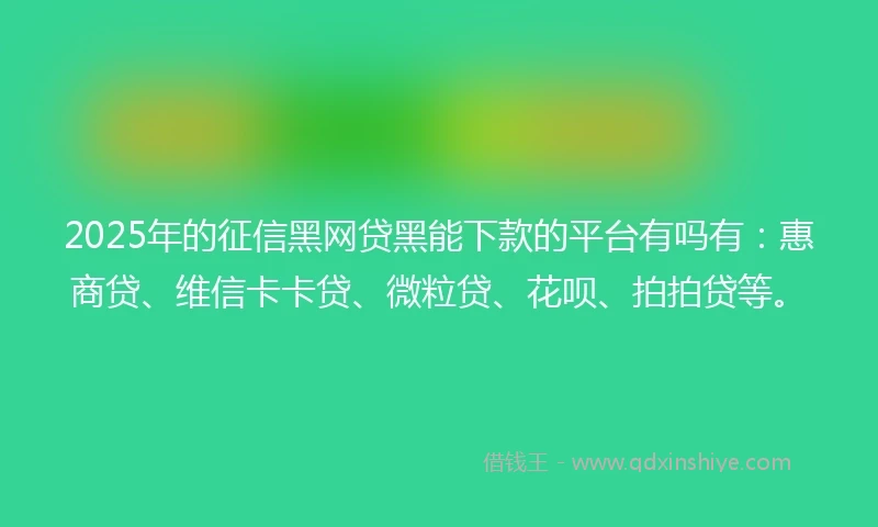 2025年的征信黑网贷黑能下款的平台有吗有：惠商贷、维信卡卡贷、微粒贷、花呗、拍拍贷等。
