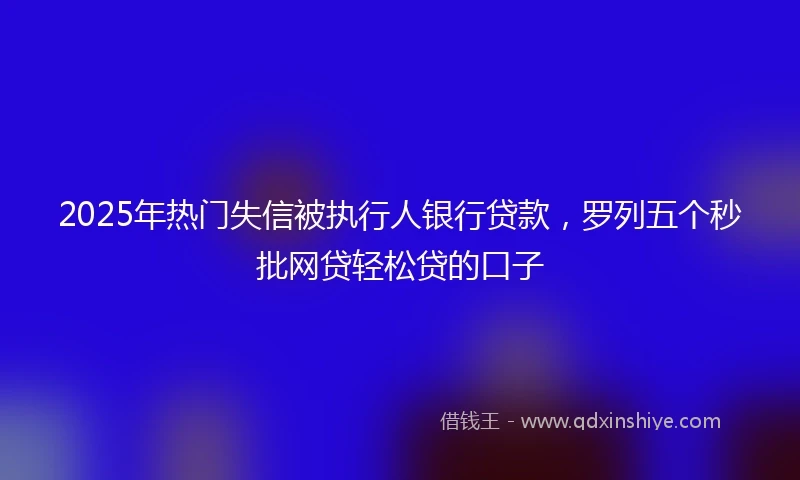 2025年热门失信被执行人银行贷款，罗列五个秒批网贷轻松贷的口子