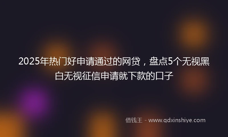 2025年热门好申请通过的网贷，盘点5个无视黑白无视征信申请就下款的口子