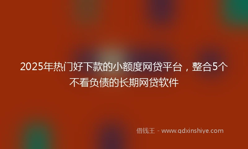 2025年热门好下款的小额度网贷平台，整合5个不看负债的长期网贷软件