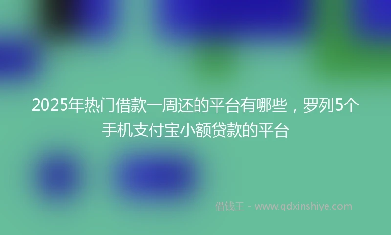 2025年热门借款一周还的平台有哪些，罗列5个手机支付宝小额贷款的平台