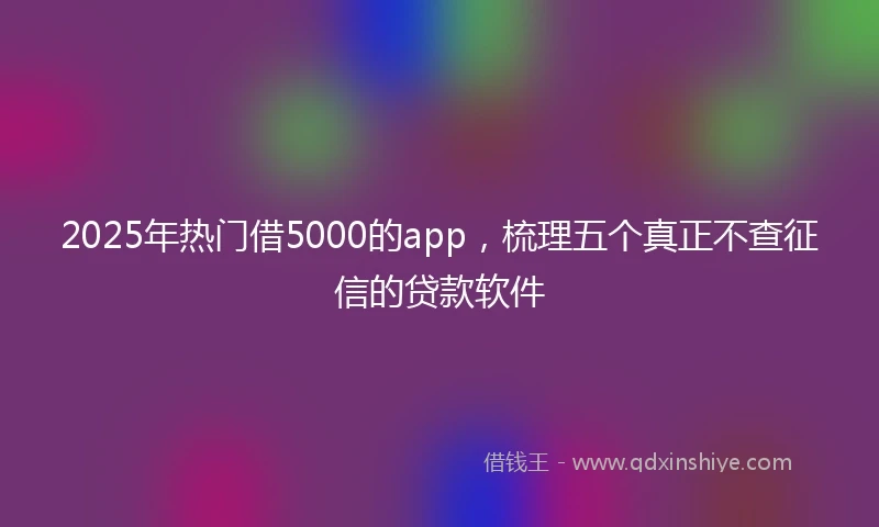 2025年热门借5000的app，梳理五个真正不查征信的贷款软件
