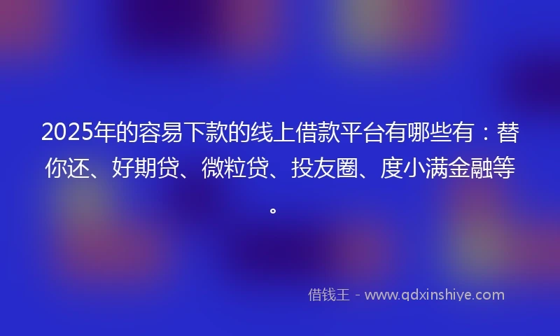 2025年的容易下款的线上借款平台有哪些有：替你还、好期贷、微粒贷、投友圈、度小满金融等。