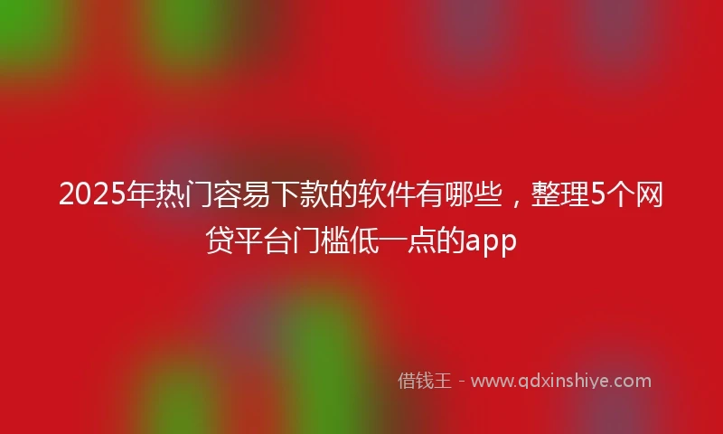 2025年热门容易下款的软件有哪些，整理5个网贷平台门槛低一点的app