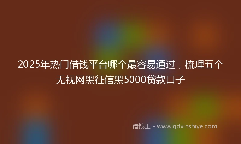 2025年热门借钱平台哪个最容易通过，梳理五个无视网黑征信黑5000贷款口子