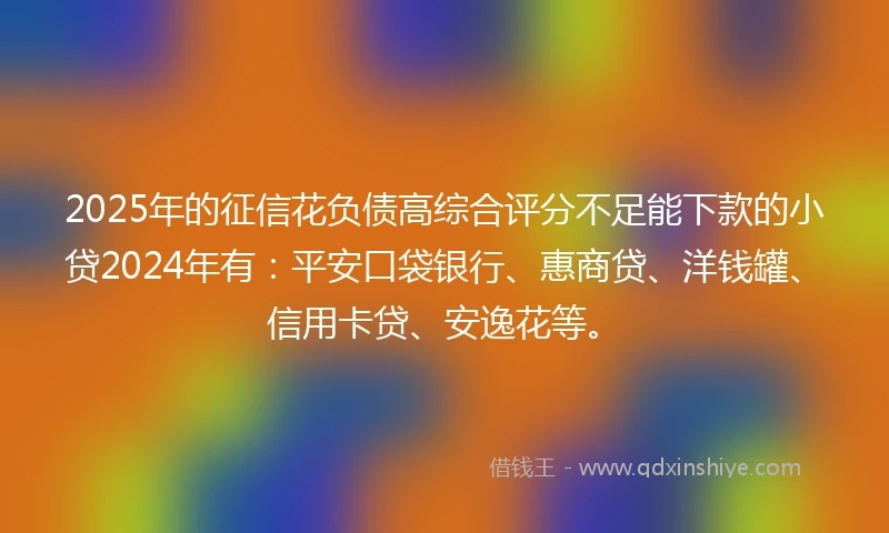 2025年的征信花负债高综合评分不足能下款的小贷2024年有：平安口袋银行、惠商贷、洋钱罐、信用卡贷、安逸花等。