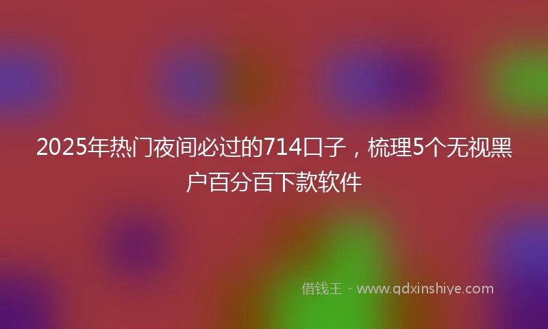 2025年热门夜间必过的714口子，梳理5个无视黑户百分百下款软件