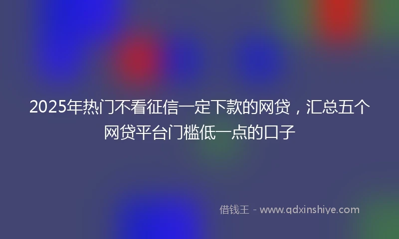 2025年热门不看征信一定下款的网贷，汇总五个网贷平台门槛低一点的口子