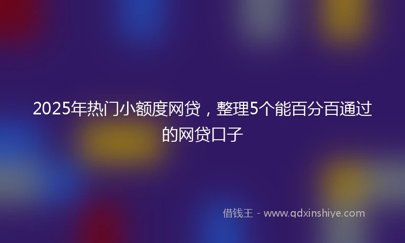 2025年热门小额度网贷，整理5个能百分百通过的网贷口子