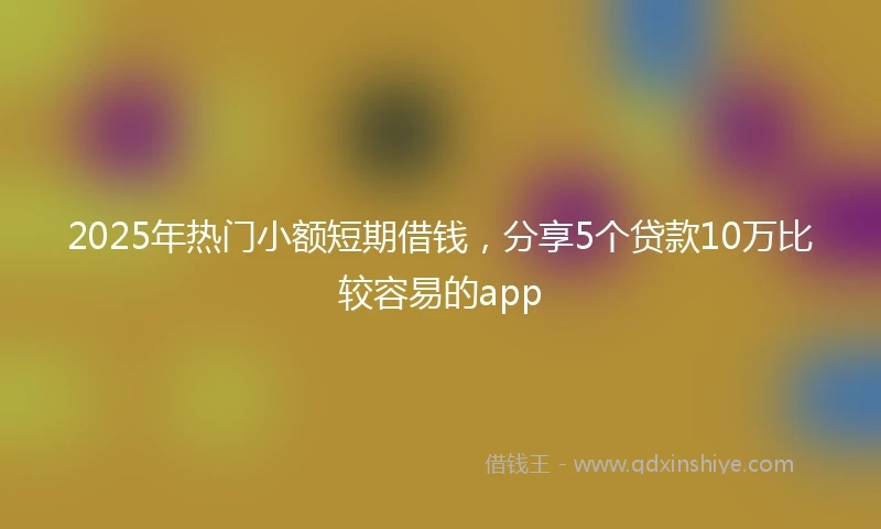 2025年热门小额短期借钱，分享5个贷款10万比较容易的app