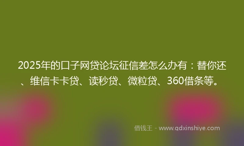 2025年的口子网贷论坛征信差怎么办有：替你还、维信卡卡贷、读秒贷、微粒贷、360借条等。