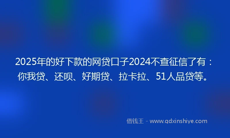 2025年的好下款的网贷口子2024不查征信了有：你我贷、还呗、好期贷、拉卡拉、51人品贷等。