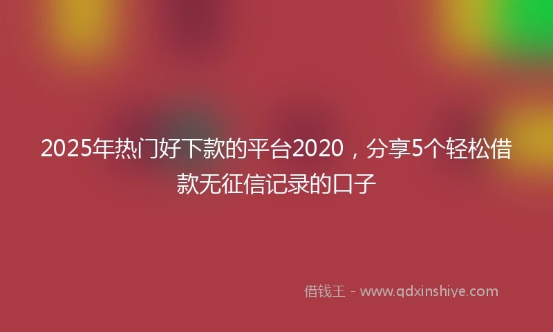 2025年热门好下款的平台2020，分享5个轻松借款无征信记录的口子