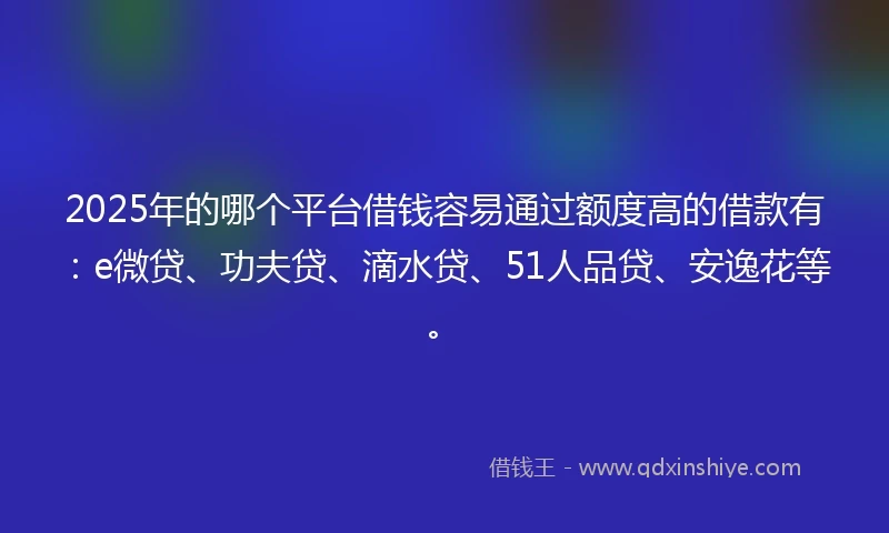 2025年的哪个平台借钱容易通过额度高的借款有：e微贷、功夫贷、滴水贷、51人品贷、安逸花等。
