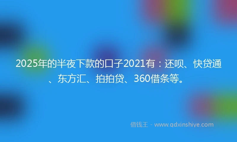 2025年的半夜下款的口子2021有：还呗、快贷通、东方汇、拍拍贷、360借条等。