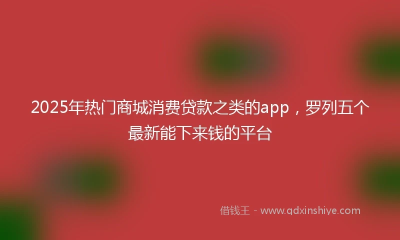 2025年热门商城消费贷款之类的app，罗列五个最新能下来钱的平台