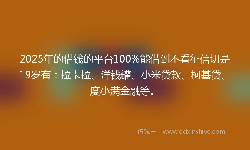 2025年的借钱的平台100%能借到不看征信切是19岁有：拉卡拉、洋钱罐、小米贷款、柯基贷、度小满金融等。