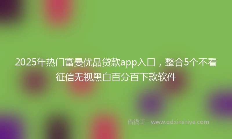 2025年热门富曼优品贷款app入口，整合5个不看征信无视黑白百分百下款软件