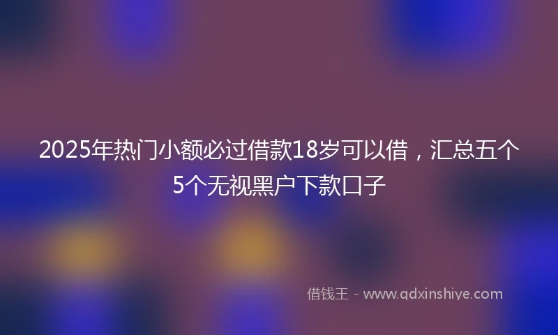 2025年热门小额必过借款18岁可以借，汇总五个5个无视黑户下款口子
