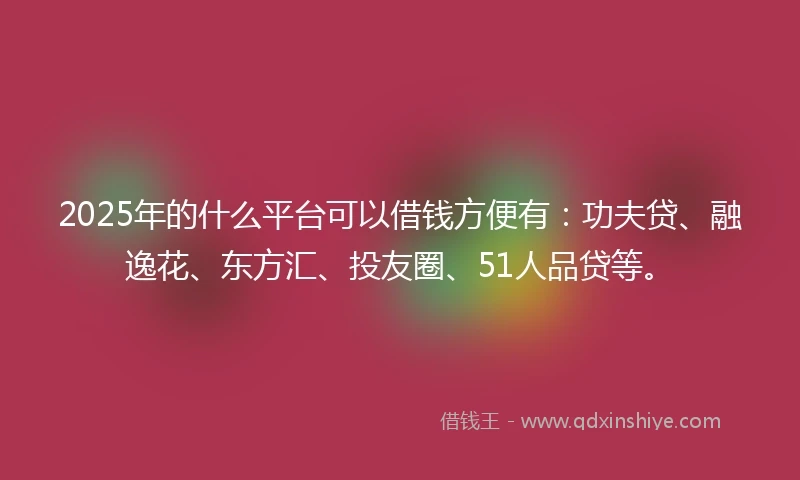 2025年的什么平台可以借钱方便有：功夫贷、融逸花、东方汇、投友圈、51人品贷等。