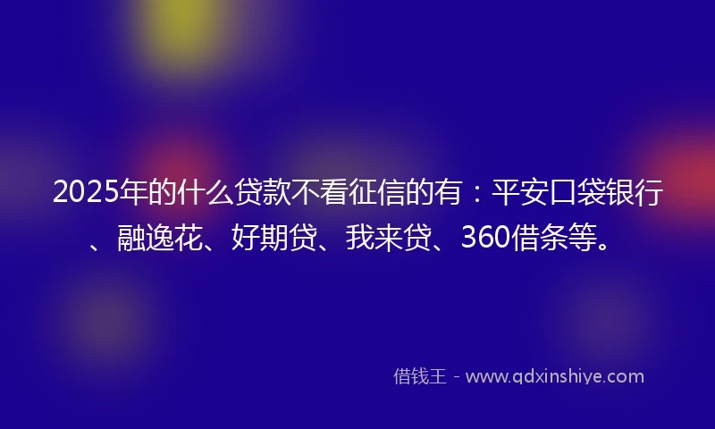 2025年的什么贷款不看征信的有：平安口袋银行、融逸花、好期贷、我来贷、360借条等。