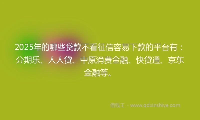 2025年的哪些贷款不看征信容易下款的平台有：分期乐、人人贷、中原消费金融、快贷通、京东金融等。