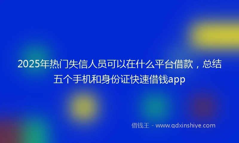 2025年热门失信人员可以在什么平台借款，总结五个手机和身份证快速借钱app