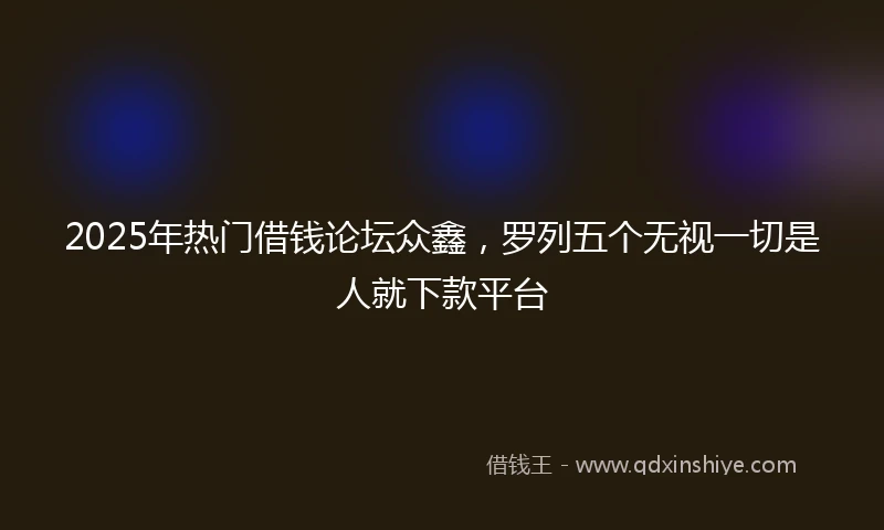 2025年热门借钱论坛众鑫，罗列五个无视一切是人就下款平台