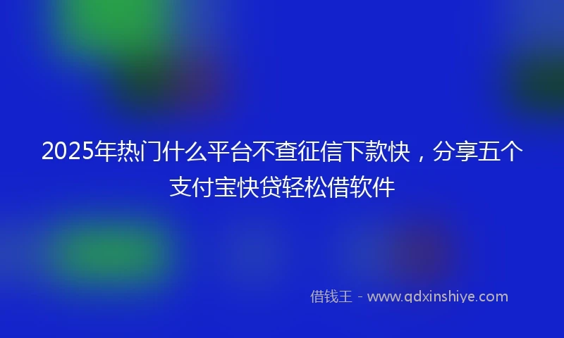 2025年热门什么平台不查征信下款快，分享五个支付宝快贷轻松借软件