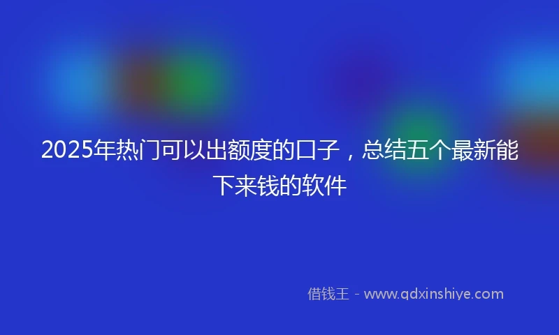 2025年热门可以出额度的口子，总结五个最新能下来钱的软件