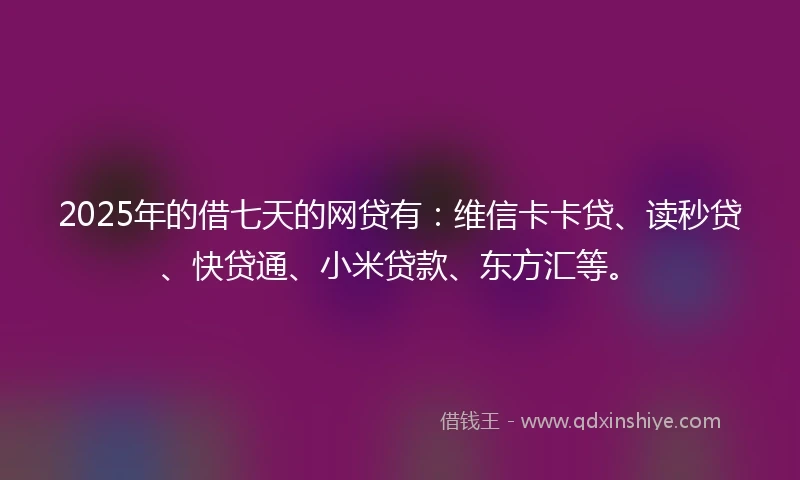 2025年的借七天的网贷有：维信卡卡贷、读秒贷、快贷通、小米贷款、东方汇等。