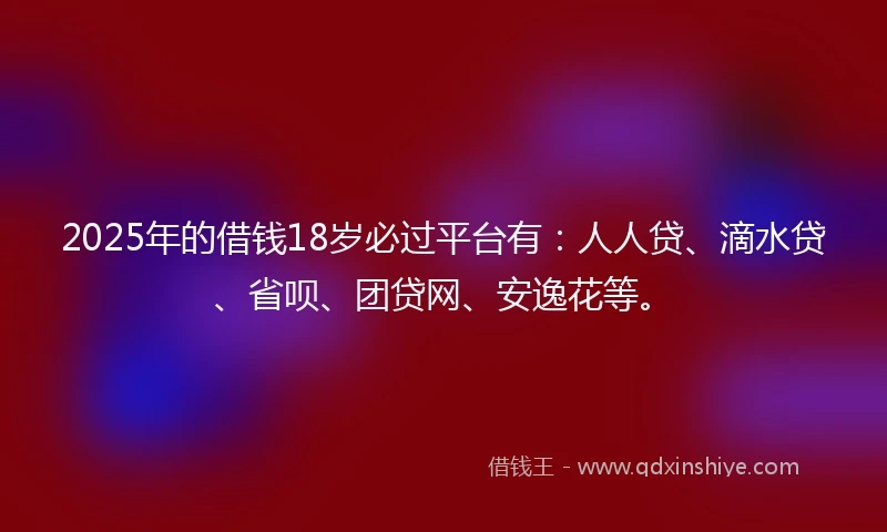 2025年的借钱18岁必过平台有：人人贷、滴水贷、省呗、团贷网、安逸花等。