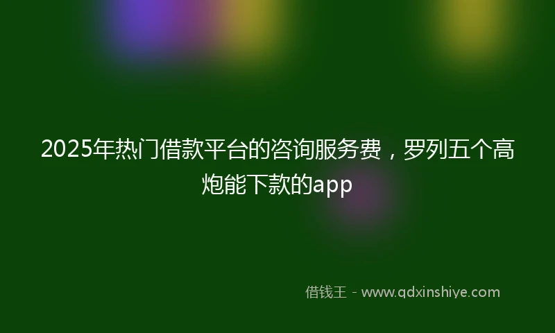 2025年热门借款平台的咨询服务费，罗列五个高炮能下款的app