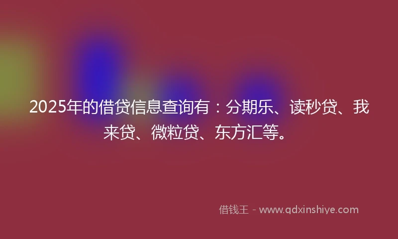 2025年的借贷信息查询有：分期乐、读秒贷、我来贷、微粒贷、东方汇等。
