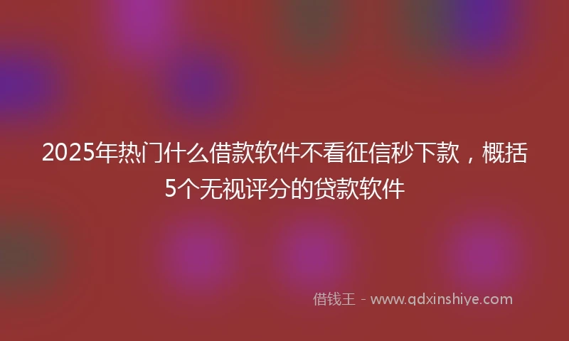 2025年热门什么借款软件不看征信秒下款，概括5个无视评分的贷款软件