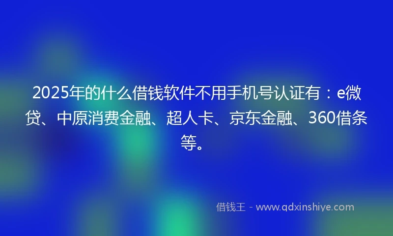 2025年的什么借钱软件不用手机号认证有：e微贷、中原消费金融、超人卡、京东金融、360借条等。