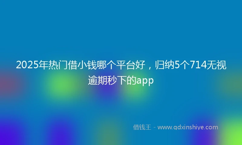 2025年热门借小钱哪个平台好，归纳5个714无视逾期秒下的app