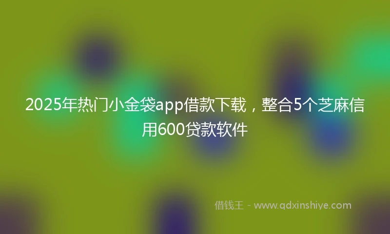 2025年热门小金袋app借款下载，整合5个芝麻信用600贷款软件