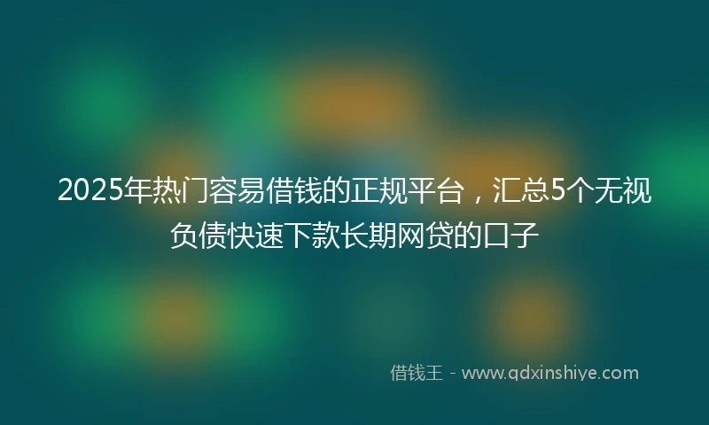 2025年热门容易借钱的正规平台，汇总5个无视负债快速下款长期网贷的口子