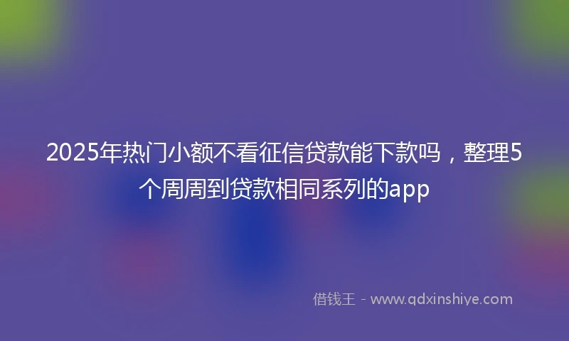 2025年热门小额不看征信贷款能下款吗，整理5个周周到贷款相同系列的app